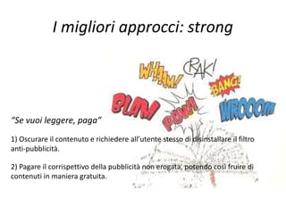 I migliori approcci: strong
“Se vuoi leggere, paga”
1) Oscurare il contenuto e richiedere all’utente stesso di disinstallare il filtro
anti-pubblicità.
2) Pagare il corrispettivo della pubblicità non erogata, potendo così fruire di
contenuti in maniera gratuita.
 