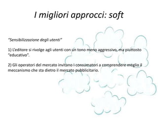 I migliori approcci: soft
“Sensibilizzazione degli utenti”
1) L’editore si rivolge agli utenti con un tono meno aggressivo, ma piuttosto
“educativo”.
2) Gli operatori del mercato invitano i consumatori a comprendere meglio il
meccanismo che sta dietro il mercato pubblicitario.
 