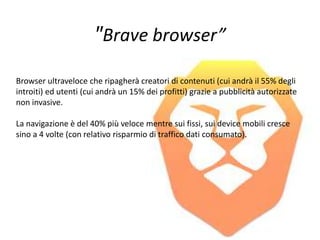 "Brave browser”
Browser ultraveloce che ripagherà creatori di contenuti (cui andrà il 55% degli
introiti) ed utenti (cui andrà un 15% dei profitti) grazie a pubblicità autorizzate
non invasive.
La navigazione è del 40% più veloce mentre sui fissi, sui device mobili cresce
sino a 4 volte (con relativo risparmio di traffico dati consumato).
 
