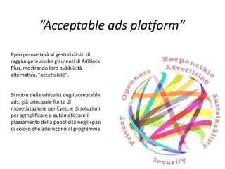“Acceptable ads platform”
Eyeo permetterà ai gestori di siti di
raggiungere anche gli utenti di AdBlock
Plus, mostrando loro pubblicità
alternativa, "accettabile".
Si nutre della whitelist degli acceptable
ads, già principale fonte di
monetizzazione per Eyeo, e di soluzioni
per semplificare e automatizzare il
piazzamento della pubblicità negli spazi
di coloro che aderiscono al programma.
 