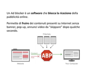 Un Ad blocker è un software che blocca la ricezione della
pubblicità online.
Permette di fruire dei contenuti presenti su Internet senza
banner, pop-up, annunci video da “skippare” dopo qualche
secondo.
 