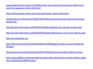 www.programmatic-italia.com/adblock-plus-ecco-come-funzionano-le-white-list-e-
quanto-si-paga-per-essere-ammessi/
http://www.programmatic-italia.com/ad-blocker-utenti-utilizzano/
allhttp://punto-informatico.it/4297395/PI/News/brave-browser-advertising-contro-
advertising.
http://punto-informatico.it/4340226/PI/News/adblock-plus-chiude-cerchio.aspx
http://punto-informatico.it/4358107/PI/News/adblock-plus-una-nuova-vittoria.aspx
https://it.wikipedia.org
http://www.wired.it/internet/web/2015/12/04/google-studia-il-successo-degli-ad-
blocker/
http://www.wired.it/internet/web/2015/07/06/ad-block-baratro-editoria-online/
http://www.360com.it/scenari/axel-springer-tribunale-tedesco-esenta-leditore-dalla-
tassa-whitelisting-adblock-plus/
 