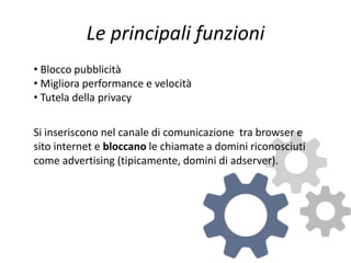 Le principali funzioni
• Blocco pubblicità
• Migliora performance e velocità
• Tutela della privacy
Si inseriscono nel canale di comunicazione tra browser e
sito internet e bloccano le chiamate a domini riconosciuti
come advertising (tipicamente, domini di adserver).
 