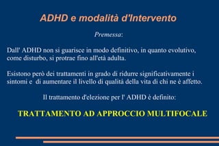 ADHD e modalità d'Intervento
Premessa:
Dall' ADHD non si guarisce in modo definitivo, in quanto evolutivo,
come disturbo, si protrae fino all'età adulta.
Esistono però dei trattamenti in grado di ridurre significativamente i
sintomi e di aumentare il livello di qualità della vita di chi ne è affetto.
Il trattamento d'elezione per l' ADHD è definito:
TRATTAMENTO AD APPROCCIO MULTIFOCALE
 