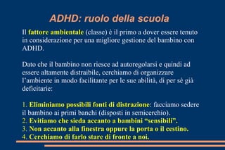 ADHD: ruolo della scuola
Il fattore ambientale (classe) è il primo a dover essere tenuto
in considerazione per una migliore gestione del bambino con
ADHD.
Dato che il bambino non riesce ad autoregolarsi e quindi ad
essere altamente distraibile, cerchiamo di organizzare
l’ambiente in modo facilitante per le sue abilità, di per sé già
deficitarie:
1. Eliminiamo possibili fonti di distrazione: facciamo sedere
il bambino ai primi banchi (disposti in semicerchio).
2. Evitiamo che sieda accanto a bambini “sensibili”.
3. Non accanto alla finestra oppure la porta o il cestino.
4. Cerchiamo di farlo stare di fronte a noi.
 