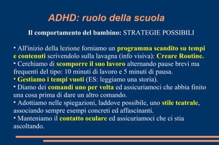 ADHD: ruolo della scuola
Il comportamento del bambino: STRATEGIE POSSIBILI
• All'inizio della lezione forniamo un programma scandito su tempi
e contenuti scrivendolo sulla lavagna (info visiva): Creare Routine.
• Cerchiamo di scomporre il suo lavoro alternando pause brevi ma
frequenti del tipo: 10 minuti di lavoro e 5 minuti di pausa.
• Gestiamo i tempi vuoti (ES: leggiamo una storia).
• Diamo dei comandi uno per volta ed assicuriamoci che abbia finito
una cosa prima di dare un altro comando.
• Adottiamo nelle spiegazioni, laddove possibile, uno stile teatrale,
associando sempre esempi concreti ed affascinanti.
• Manteniamo il contatto oculare ed assicuriamoci che ci stia
ascoltando.
 