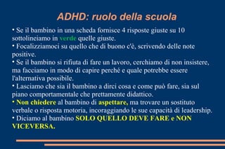ADHD: ruolo della scuola
• Se il bambino in una scheda fornisce 4 risposte giuste su 10
sottolineiamo in verde quelle giuste.
• Focalizziamoci su quello che di buono c'è, scrivendo delle note
positive.
• Se il bambino si rifiuta di fare un lavoro, cerchiamo di non insistere,
ma facciamo in modo di capire perché e quale potrebbe essere
l'alternativa possibile.
• Lasciamo che sia il bambino a dirci cosa e come può fare, sia sul
piano comportamentale che prettamente didattico.
• Non chiedere al bambino di aspettare, ma trovare un sostituto
verbale o risposta motoria, incoraggiando le sue capacità di leadership.
• Diciamo al bambino SOLO QUELLO DEVE FARE e NON
VICEVERSA.
 