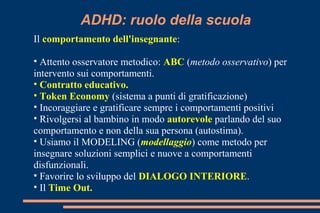 ADHD: ruolo della scuola
Il comportamento dell'insegnante:
• Attento osservatore metodico: ABC (metodo osservativo) per
intervento sui comportamenti.
• Contratto educativo.
• Token Economy (sistema a punti di gratificazione)
• Incoraggiare e gratificare sempre i comportamenti positivi
• Rivolgersi al bambino in modo autorevole parlando del suo
comportamento e non della sua persona (autostima).
• Usiamo il MODELING (modellaggio) come metodo per
insegnare soluzioni semplici e nuove a comportamenti
disfunzionali.
• Favorire lo sviluppo del DIALOGO INTERIORE.
• Il Time Out.
 