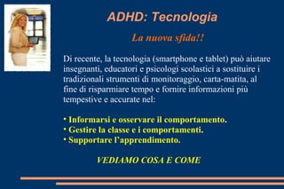 ADHD: Tecnologia
La nuova sfida!!
Di recente, la tecnologia (smartphone e tablet) può aiutare
insegnanti, educatori e psicologi scolastici a sostituire i
tradizionali strumenti di monitoraggio, carta-matita, al
fine di risparmiare tempo e fornire informazioni più
tempestive e accurate nel:
• Informarsi e osservare il comportamento.
• Gestire la classe e i comportamenti.
• Supportare l’apprendimento.
VEDIAMO COSA E COME
 