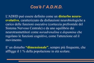 Cos'è l' A.D.H.D.
L'ADHD può essere definito come un disturbo neuro-
evolutivo, caratterizzato da disfunzioni neurobiologiche a
carico delle funzioni esecutive (corteccia prefrontale del
Sistema Nervoso Centrale) e da uno squilibrio dei
neurotrasmettitori come noradrenalina e dopamina che
regolano le funzioni cognitive, come l'attenzione ed il
movimento.
E' un disturbo “dimensionale”, sempre più frequente, che
affligge il 1 % della popolazione in età scolare.
 