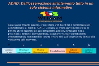 Nasce da un progetto europeo. E' un sistema web-based per il monitoraggio del
comportamento di bambini ADHD. Consente di creare agevolmente reti tra le
persone che si occupano del caso (insegnanti, genitori, caregivers) e dà la
possibilità ai terapeuti di programmare, assegnare e valutare un trattamento
comportamentale monitorandolo in tutte le varie fasi: dall’osservazione iniziale alla
valutazione dell’intervento.
Costruisci
la rete
Identifica il
comportamento
Osserva
il comportamento
Trova la Funzione
Definisci
l'intervento
Verifica i
Risultati
21 3 54 6
ADHD: Dall'osservazione all'intervento tutto in un
solo sistema informativo
 