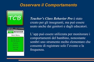 Osservare il Comportamento
Teacher’s Class Behavior Pro è stato
creato per gli insegnanti, ma può essere
usato anche dai genitori e dagli educatori.
L’app può essere utilizzata per monitorare i
comportamenti del bambino, nonostante
sembri uno strumento molto elementare che
consente di registrare solo l’evento e la
frequenza.
 