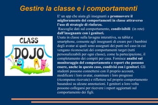 Gestire la classe e i comportamenti
E' un app che aiuta gli insegnanti a promuovere il
miglioramento dei comportamenti in classe attraverso
l’uso di strategie di rinforzo.
Raccoglie dati sul comportamento, condivisibili (in rete)
dall’insegnante con i genitori.
Usata in classe sulla lavagna interattiva, su tablet e
smartphone, consente agli insegnanti di creare per i bambini
degli avatar ai quali sono assegnati dei punti nel caso in cui
vengano riconosciuti dei comportamenti target (tutti
personalizzabili per ogni classe), come la partecipazione, il
completamento dei compiti per casa. Fornisce analisi sul
monitoraggio del comportamento e report che possono
essere, anche in questo caso, condivisi con i genitori. Gli
studenti possono connettersi con il proprio account,
modificare i loro avatar, esaminare i loro progressi
(ricompense ricevute) e riflettere sul proprio comportamento
basandosi su alcune annotazioni. I genitori a loro volta
possono collegarsi per ricevere i report aggiornati sul
comportamento dei figli.
 