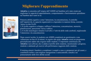 Migliorare l'apprendimento
AttenGo si concentra sull’origine dell’ADHD nel bambino ed è stato creato per
migliorare le capacità di apprendimento, comportamento e funzionamento quotidiano
nei bambini dai 6 anni in su.
Potenzia abilità cognitive come l’attenzione, la concentrazione, il controllo
dell’impulsività, le capacità organizzative a rispondere in maniera ferma, coerente.
Agisce su due livelli:
1.A livello cognitivo sviluppa e rafforza l’attenzione, concentrazione, memoria,
pianificazione, percezione visiva e uditiva.
2.A livello neurologico stimola il cervello e l’attività delle onde cerebrali, migliorando
l’attenzione e la concentrazione.
Dopo essersi iscritto, lo studente con ADHD completerà un questionario e una
valutazione on-line di 10 minuti, in seguito alla quale AttenGo creerà un programma
personalizzato adatto alle esigenze dello studente. È importante sottolineare che
AttenGo è un software che si adatta al profilo dello studente, monitorando i progressi,
studente e adattando gli esercizi alla performance raggiunta dallo studente.
Il training aiuterà i bambini a completare i compiti a casa e a prepararsi per gli esami, e
contribuirà inoltre a una migliore autogestione e autocontrollo, nonché a un
potenziamento delle loro abilità sociali.
 