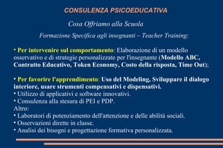 CONSULENZA PSICOEDUCATIVA
Cosa Offriamo alla Scuola
Formazione Specifica agli insegnanti – Teacher Training:
• Per intervenire sul comportamento: Elaborazione di un modello
osservativo e di strategie personalizzate per l'insegnante (Modello ABC,
Contratto Educativo, Token Economy, Costo della risposta, Time Out);
• Per favorire l'apprendimento: Uso del Modeling, Sviluppare il dialogo
interiore, usare strumenti compensativi e dispensativi.
• Utilizzo di applicativi e software innovativi.
• Consulenza alla stesura di PEI e PDP.
Altro:
• Laboratori di potenziamento dell'attenzione e delle abilità sociali.
• Osservazioni dirette in classe.
• Analisi dei bisogni e progettazione formativa personalizzata.
 