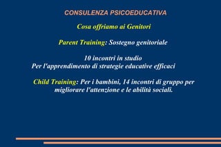 CONSULENZA PSICOEDUCATIVA
Cosa offriamo ai Genitori
Parent Training: Sostegno genitoriale
10 incontri in studio
Per l'apprendimento di strategie educative efficaci
Child Training: Per i bambini, 14 incontri di gruppo per
migliorare l'attenzione e le abilità sociali.
 