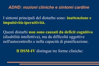 ADHD: nozioni cliniche e sintomi cardine
I sintomi principali del disturbo sono: inattenzione e
impulsività-iperattività.
Questi disturbi non sono causati da deficit cognitivo
(disabilità intellettiva), ma da difficoltà oggettive
nell'autocontrollo e nella capacità di pianificazione.
Il DSM-IV distingue tre forme cliniche:
 