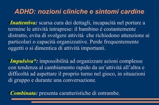 ADHD: nozioni cliniche e sintomi cardine
•Inattentiva: scarsa cura dei dettagli, incapacità nel portare a
termine le attività intraprese: il bambino è costantemente
distratto, evita di svolgere attività che richiedono attenzione ai
particolari o capacità organizzative. Perde frequentemente
oggetti o si dimentica di attività importanti.
•Impulsiva*: impossibilità ad organizzare azioni complesse
con tendenza al cambiamento rapido da un’attività all’altra e
difficoltà ad aspettare il proprio turno nel gioco, in situazioni
di gruppo e durante una conversazione.
•Combinata: presenta caratteristiche di entrambe.
 