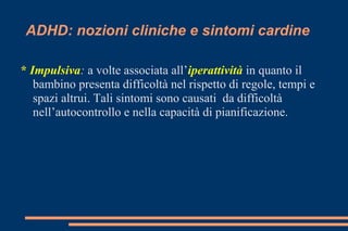 ADHD: nozioni cliniche e sintomi cardine
* Impulsiva: a volte associata all’iperattività in quanto il
bambino presenta difficoltà nel rispetto di regole, tempi e
spazi altrui. Tali sintomi sono causati da difficoltà
nell’autocontrollo e nella capacità di pianificazione.
 
