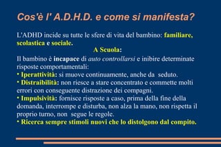 Cos'è l' A.D.H.D. e come si manifesta?
L'ADHD incide su tutte le sfere di vita del bambino: familiare,
scolastica e sociale.
Il bambino è incapace di auto controllarsi e inibire determinate
risposte comportamentali:
• Iperattività: si muove continuamente, anche da seduto.
• Distraibilità: non riesce a stare concentrato e commette molti
errori con conseguente distrazione dei compagni.
• Impulsività: fornisce risposte a caso, prima della fine della
domanda, interrompe e disturba, non alza la mano, non rispetta il
proprio turno, non segue le regole.
• Ricerca sempre stimoli nuovi che lo distolgono dal compito.
A Scuola:
 
