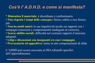 Cos'è l' A.D.H.D. e come si manifesta?
• Dimentica il materiale: è disordinato e confusionario.
• Non rispetta i tempi delle consegne: finisce subito o non finisce
più.
• Non ha molti amici: la sua impulsività incide sui rapporti con i
compagni (emozioni e comportamenti inadeguati al contesto).
• Scarse abilità sociali: difficoltà nel costruire rapporti d’amicizia
adeguati.
• Litigi e discussioni con insegnanti e/o con i compagni.
• Provocatorio ed oppositivo: mette in atto comportamenti di sfida.
L’ADHD può essere associata ai DSA (disturbi specifici
dell’apprendimento).
 