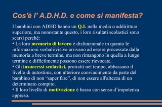 Cos'è l' A.D.H.D. e come si manifesta?
I bambini con ADHD hanno un Q.I. nella media o addirittura
superiore, ma nonostante questo, i loro risultati scolastici sono
scarsi perché:
• La loro memoria di lavoro è disfunzionale in quanto le
informazioni verbali/visive arrivano ad essere processate dalla
memoria a breve termine, ma non rimangono in quella a lungo
termine e difficilmente possono essere rievocate.
• Gli insuccessi scolastici, protratti nel tempo, abbassano il
livello di autostima, con ulteriore convincimento da parte del
bambino di non “saper fare”, di non essere all'altezza di un
determinato compito.
• Il loro livello di motivazione è basso con senso d’impotenza
appreso.
 