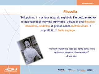 Filosofia
Sviluppiamo in maniera integrata e globale l’aspetto emotivo
e razionale degli individui attraverso l’utilizzo di una didattica
   innovativa, dinamica, di grossa carica motivazionale e
                 soprattutto di facile impiego




                        “Noi non vediamo le cose per come sono, ma le
                             vediamo a seconda di come siamo”
                                         Anais Nim
 