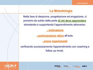 La Metodologia
  Nella fase di ideazione, progettazione ed erogazione, ci
  poniamo da subito dalla parte di chi deve apprendere
  stimolando e supportando l’apprendimento attraverso:

                       - motivazione

             - partecipazione attiva all’aula,

                   - prove esperienziali

verificando successiamente l’apprendimento con coaching e
                     follow up mirati.
 