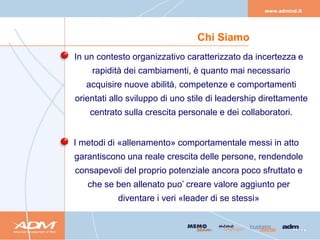Chi Siamo
In un contesto organizzativo caratterizzato da incertezza e
    rapidità dei cambiamenti, è quanto mai necessario
   acquisire nuove abilità, competenze e comportamenti
orientati allo sviluppo di uno stile di leadership direttamente
    centrato sulla crescita personale e dei collaboratori.


I metodi di «allenamento» comportamentale messi in atto
garantiscono una reale crescita delle persone, rendendole
consapevoli del proprio potenziale ancora poco sfruttato e
   che se ben allenato puo’ creare valore aggiunto per
           diventare i veri «leader di se stessi»
 