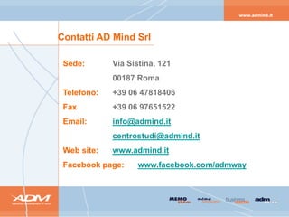 Contatti AD Mind Srl

 Sede:       Via Sistina, 121
             00187 Roma
 Telefono:   +39 06 47818406
 Fax         +39 06 97651522
 Email:      info@admind.it
             centrostudi@admind.it
 Web site:   www.admind.it
 Facebook page:    www.facebook.com/admway
 