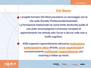 Chi Siamo

I progetti formativi AD Mind prevedono un ancoraggio con la
         vita reale Sociale/ Professionale/Aziendale.
La formazione tradizionale ha come limite strutturale quello di
      non poter accompagnare il processo completo di
apprendimento ma stimola solo l’avvio e alcune volte solo a
                       livello cognitivo.

  ADM supporta l’apprendimento attraverso motivazione,
    partecipazione attiva all’aula, prove esperienziali e
    successivamente verificando l’apprendimento con
                 coaching e follow up mirati.
 