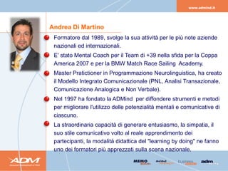 Andrea Di Martino
• Formatore dal 1989, svolge la sua attività per le più note aziende
  nazionali ed internazionali.
• E' stato Mental Coach per il Team di +39 nella sfida per la Coppa
  America 2007 e per la BMW Match Race Sailing Academy.
• Master Pratictioner in Programmazione Neurolinguistica, ha creato
  il Modello Integrato Comunicazionale (PNL, Analisi Transazionale,
  Comunicazione Analogica e Non Verbale).
• Nel 1997 ha fondato la ADMind per diffondere strumenti e metodi
  per migliorare l'utilizzo delle potenzialità mentali e comunicative di
  ciascuno.
• La straordinaria capacità di generare entusiasmo, la simpatia, il
  suo stile comunicativo volto al reale apprendimento dei
  partecipanti, la modalità didattica del "learning by doing" ne fanno
  uno dei formatori più apprezzati sulla scena nazionale.
 