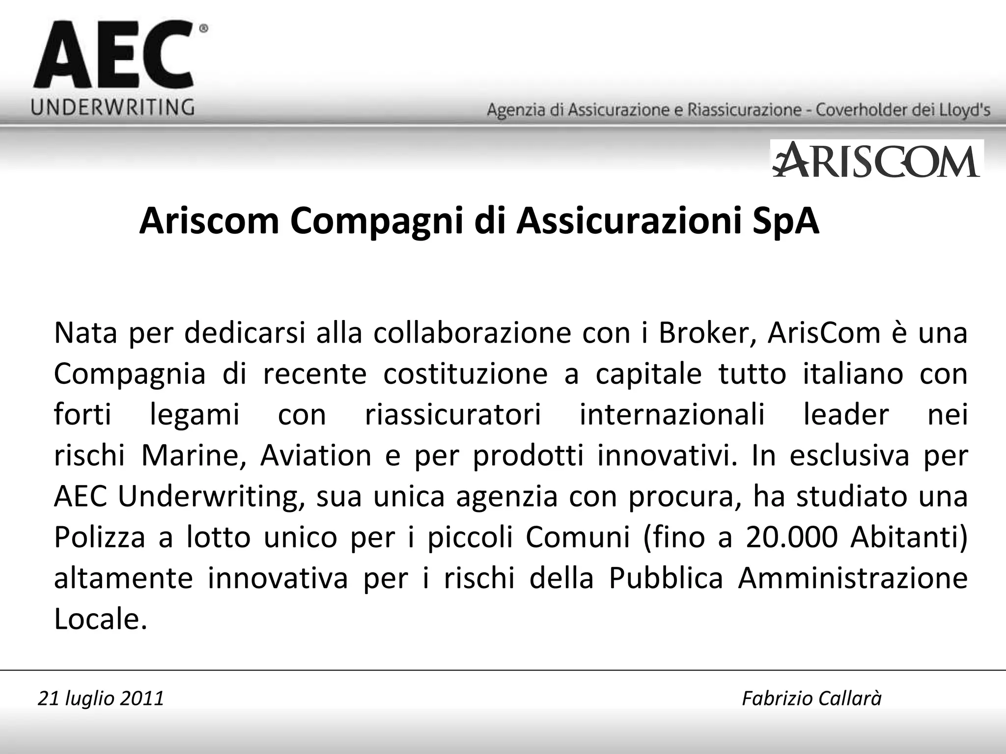 Nata per dedicarsi alla collaborazione con i Broker, ArisCom è una Compagnia di recente costituzione a capitale tutto italiano con forti legami con riassicuratori internazionali leader nei rischi  Marine, Aviation e per prodotti innovativi. In esclusiva per AEC Underwriting, sua unica agenzia con procura, ha studiato una Polizza a lotto unico per i piccoli Comuni (fino a 20.000 Abitanti) altamente innovativa per i rischi della Pubblica Amministrazione Locale. Ariscom Compagni di Assicurazioni SpA 21 luglio 2011   Fabrizio Callarà 
