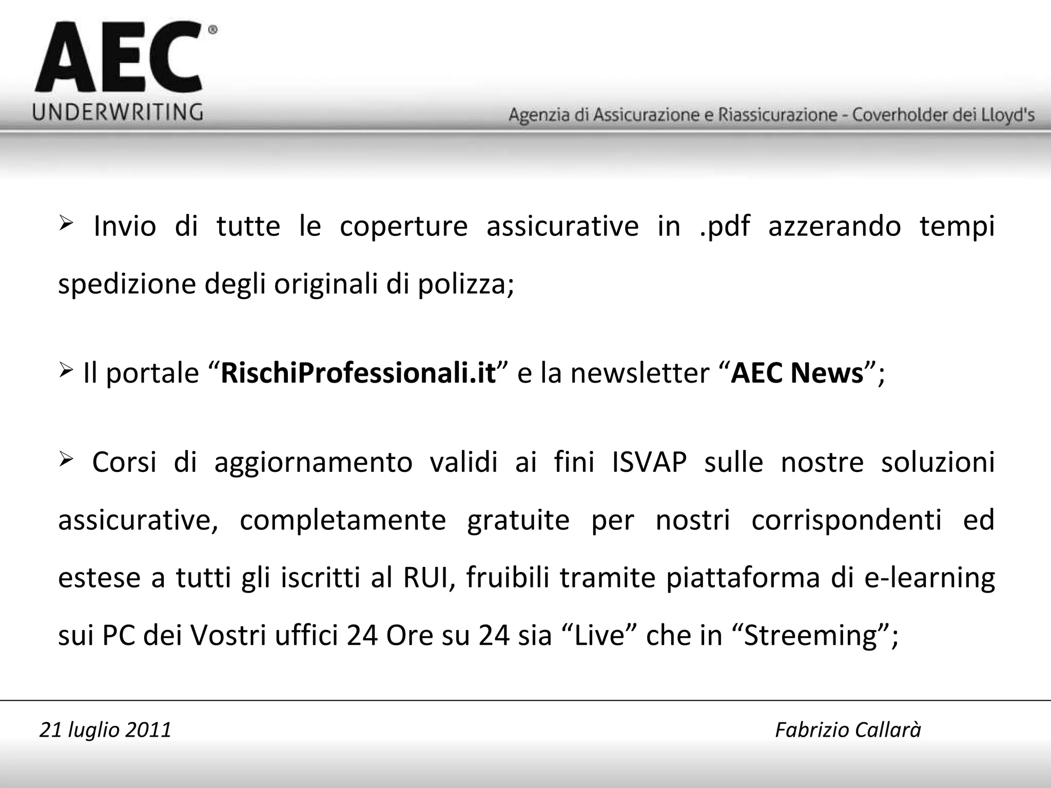 Invio di tutte le coperture assicurative in .pdf azzerando tempi spedizione degli originali di polizza; Il portale “ RischiProfessionali.it ” e la newsletter “ AEC News ”; Corsi di aggiornamento validi ai fini ISVAP sulle nostre soluzioni assicurative, completamente gratuite per nostri corrispondenti ed estese a tutti gli iscritti al RUI, fruibili tramite piattaforma di e-learning sui PC dei Vostri uffici 24 Ore su 24 sia “Live” che in “Streeming”; 21 luglio 2011   Fabrizio Callarà 