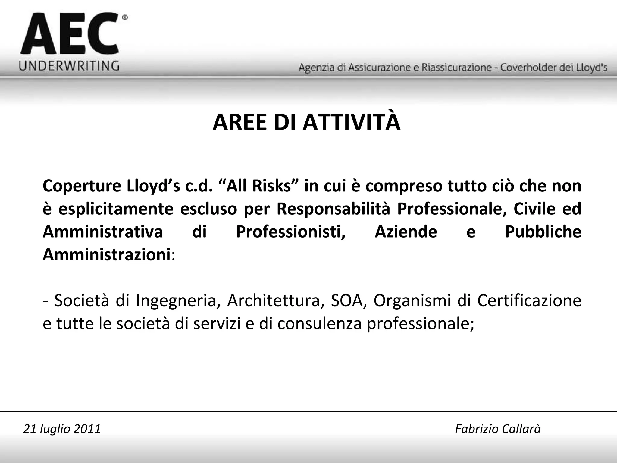 Coperture Lloyd’s c.d. “All Risks” in cui è compreso tutto ciò che non è esplicitamente escluso per Responsabilità Professionale, Civile ed Amministrativa di Professionisti, Aziende e Pubbliche Amministrazioni : - Società di Ingegneria, Architettura, SOA, Organismi di Certificazione e tutte le società di servizi e di consulenza professionale; AREE DI ATTIVITÀ 21 luglio 2011   Fabrizio Callarà 