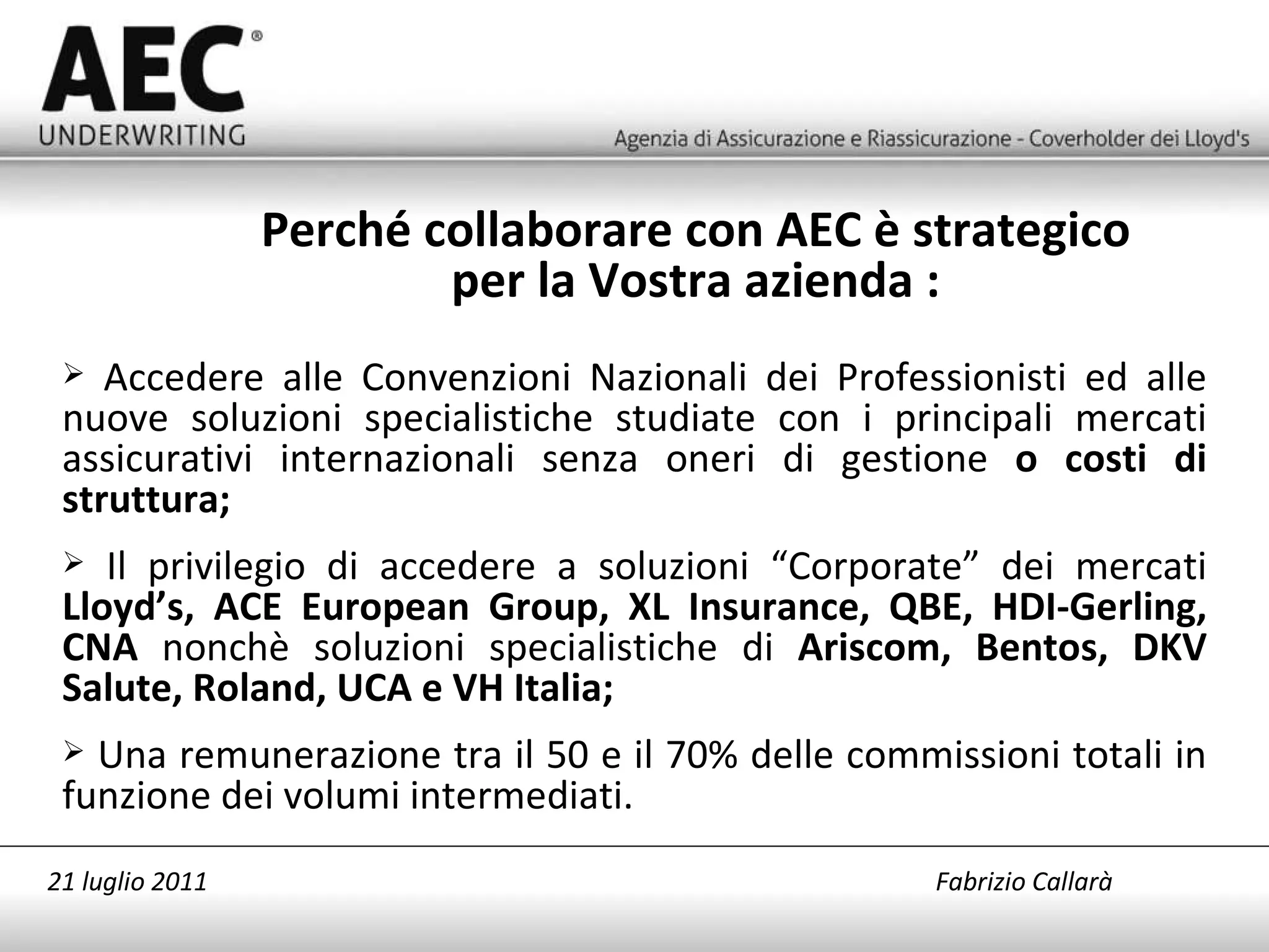 Accedere alle Convenzioni Nazionali dei Professionisti ed alle nuove soluzioni specialistiche studiate con i principali mercati assicurativi internazionali senza oneri di gestione  o costi di struttura; Il privilegio di accedere a soluzioni “Corporate” dei mercati  Lloyd’s, ACE European Group, XL Insurance, QBE, HDI-Gerling, CNA  nonchè soluzioni specialistiche di  Ariscom, Bentos, DKV Salute, Roland, UCA e VH Italia; Una r emunerazione tra il 50 e il 70% delle commissioni totali in funzione dei volumi intermediati. Perché collaborare con AEC è strategico per la Vostra azienda : 21 luglio 2011   Fabrizio Callarà 