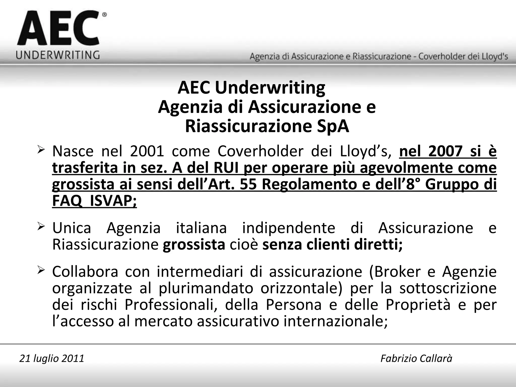 Nasce nel 2001 come Coverholder dei Lloyd’s,  nel 2007 si è trasferita in sez. A del RUI per operare più agevolmente come grossista ai sensi dell’Art. 55 Regolamento e dell’8° Gruppo di FAQ  ISVAP; Unica Agenzia italiana indipendente di Assicurazione e Riassicurazione  grossista  cioè  senza clienti diretti; Collabora con intermediari di assicurazione (Broker e Agenzie organizzate al plurimandato orizzontale) per la sottoscrizione dei rischi Professionali, della Persona e delle Proprietà e per l’accesso al mercato assicurativo internazionale; AEC Underwriting  Agenzia di Assicurazione e Riassicurazione SpA 21 luglio 2011   Fabrizio Callarà 