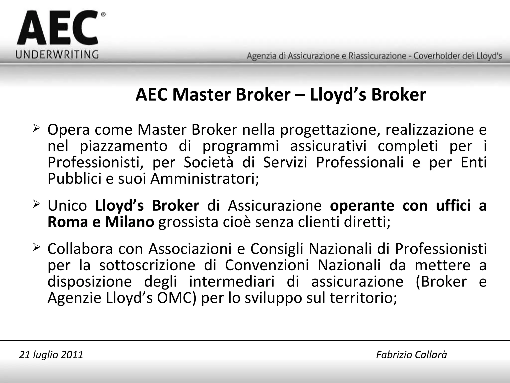 Opera come Master Broker nella progettazione, realizzazione e nel piazzamento di programmi assicurativi completi per i Professionisti, per Società di Servizi Professionali e per Enti Pubblici e suoi Amministratori; Unico  Lloyd’s Broker  di Assicurazione  operante con uffici a Roma e Milano  grossista cioè senza clienti diretti; Collabora con Associazioni e Consigli Nazionali di Professionisti per la sottoscrizione di Convenzioni Nazionali da mettere a disposizione degli intermediari di assicurazione (Broker e Agenzie Lloyd’s OMC) per lo sviluppo sul territorio; AEC Master Broker – Lloyd’s Broker  21 luglio 2011   Fabrizio Callarà 