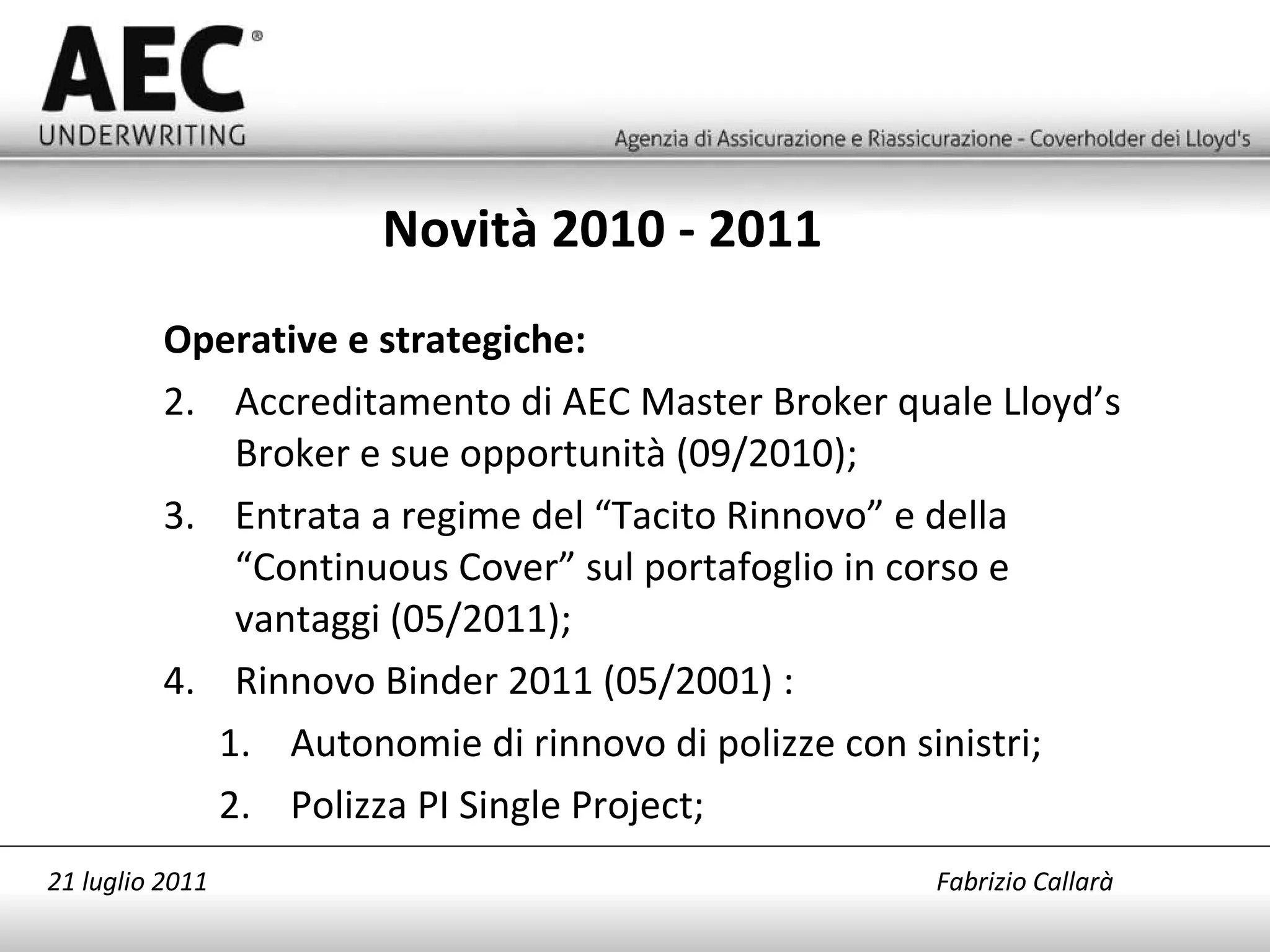 Novità 2010 - 2011 Operative e strategiche: Accreditamento di AEC Master Broker quale Lloyd’s Broker e sue opportunità (09/2010); Entrata a regime del “Tacito Rinnovo” e della “Continuous Cover” sul portafoglio in corso e vantaggi (05/2011); Rinnovo Binder 2011 (05/2001) : Autonomie di rinnovo di polizze con sinistri; Polizza PI Single Project; 21 luglio 2011   Fabrizio Callarà 