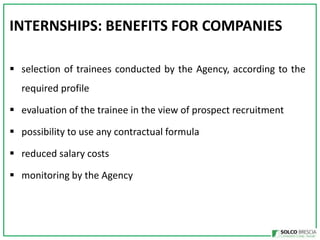 INTERNSHIPS: BENEFITS FOR COMPANIES
? selection of trainees conducted by the Agency, according to the
required profile
? evaluation of the trainee in the view of prospect recruitment

? possibility to use any contractual formula
? reduced salary costs
? monitoring by the Agency

 