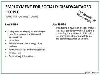 EMPLOYMENT FOR SOCIALLY DISADVANTAGED
PEOPLE
TWO IMPORTANT LAWS
LAW 68/99

LAW 381/91
?

?
?
?
?
?
?

Obligation to employ disadvantaged
people or sub contract to social
cooperatives
Incentives
People centred work integration
projects
Focus on abilities and competencies
Final report
Support to job insertion

Introducing a new form of cooperative:
the social cooperative whose purpose
is pursuing the community interest in
the promotion of human well being
and social integration of citizens.

 