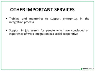OTHER IMPORTANT SERVICES
? Training and mentoring to support enterprises in the
integration process
? Support in job search for people who have concluded an
experience of work integration in a social cooperative

 