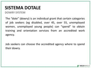 SISTEMA DOTALE
DOWRY SYSTEM

The dote (dowry) is an individual grant that certain categories
of job seekers (eg disabled, over 45, over 55, unemployed
women, unemployed young people) can spend to obtain
training and orientation services from an accredited work
agency.
Job seekers can choose the accredited agency where to spend
their dowry.

 