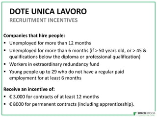 DOTE UNICA LAVORO
RECRUITMENT INCENTIVES
Companies that hire people:
? Unemployed for more than 12 months
? Unemployed for more than 6 months (if > 50 years old, or > 45 &
qualifications below the diploma or professional qualification)
? Workers in extraordinary redundancy fund
? Young people up to 29 who do not have a regular paid
employment for at least 6 months
Receive an incentive of:
?  3.000 for contracts of at least 12 months
?  8000 for permanent contracts (including apprenticeship).

 