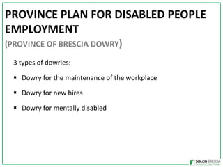 PROVINCE PLAN FOR DISABLED PEOPLE
EMPLOYMENT
(PROVINCE OF BRESCIA DOWRY)
3 types of dowries:
? Dowry for the maintenance of the workplace
? Dowry for new hires

? Dowry for mentally disabled

 