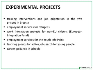 EXPERIMENTAL PROJECTS
? training interventions and job orientation in the two
prisons in Brescia
? employment services for refugees
? work integration projects for non-EU citizens (European
Integration Fund)
? employment services for the Youth Info Point
? learning groups for active job search for young people
? career guidance in schools

 