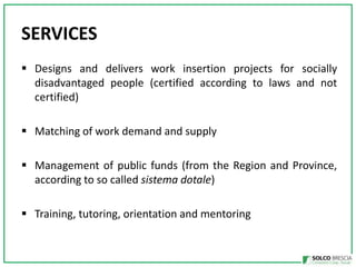 SERVICES
? Designs and delivers work insertion projects for socially
disadvantaged people (certified according to laws and not
certified)
? Matching of work demand and supply
? Management of public funds (from the Region and Province,
according to so called sistema dotale)

? Training, tutoring, orientation and mentoring

 