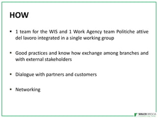HOW
? 1 team for the WIS and 1 Work Agency team Politiche attive
del lavoro integrated in a single working group
? Good practices and know how exchange among branches and
with external stakeholders
? Dialogue with partners and customers
? Networking

 