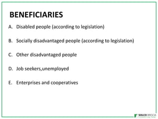 BENEFICIARIES
A. Disabled people (according to legislation)
B. Socially disadvantaged people (according to legislation)
C. Other disadvantaged people
D. Job seekers,unemployed
E. Enterprises and cooperatives

 