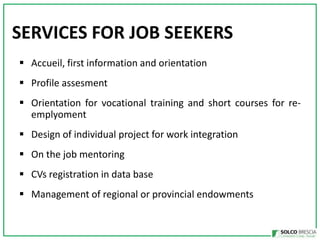 SERVICES FOR JOB SEEKERS
? Accueil, first information and orientation

? Profile assesment
? Orientation for vocational training and short courses for reemplyoment

? Design of individual project for work integration
? On the job mentoring
? CVs registration in data base

? Management of regional or provincial endowments

 